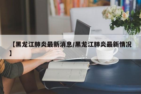 【黑龙江肺炎最新消息/黑龙江肺炎最新情况】