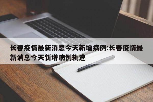 长春疫情最新消息今天新增病例:长春疫情最新消息今天新增病例轨迹