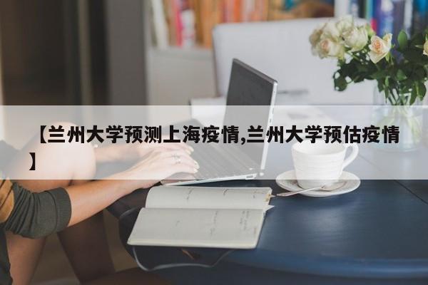 【兰州大学预测上海疫情,兰州大学预估疫情】