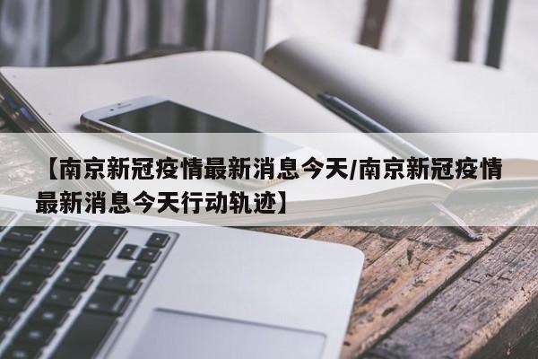 【南京新冠疫情最新消息今天/南京新冠疫情最新消息今天行动轨迹】