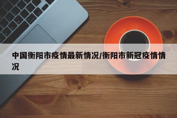 中国衡阳市疫情最新情况/衡阳市新冠疫情情况