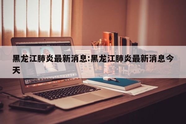 黑龙江肺炎最新消息:黑龙江肺炎最新消息今天