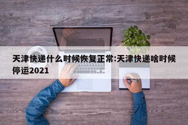 天津快递什么时候恢复正常:天津快递啥时候停运2021