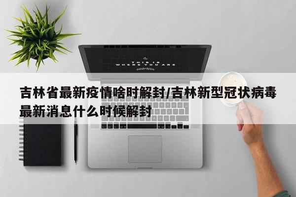 吉林省最新疫情啥时解封/吉林新型冠状病毒最新消息什么时候解封