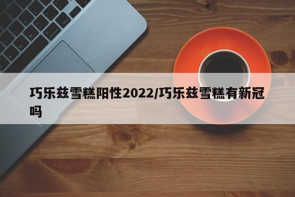 巧乐兹雪糕阳性2022/巧乐兹雪糕有新冠吗