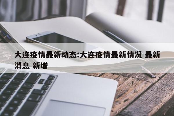 大连疫情最新动态:大连疫情最新情况 最新消息 新增