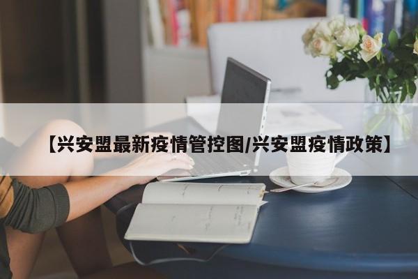 【兴安盟最新疫情管控图/兴安盟疫情政策】