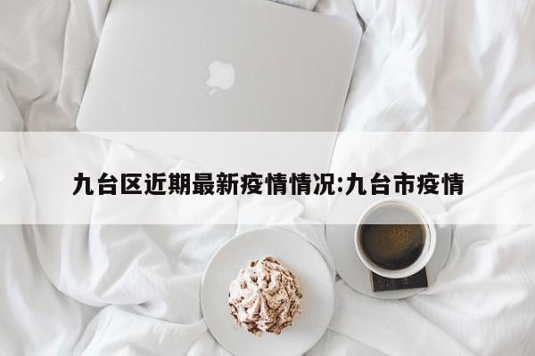 九台区近期最新疫情情况:九台市疫情