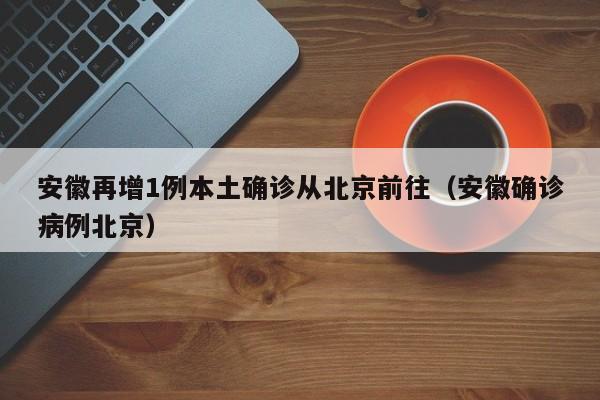 安徽再增1例本土确诊从北京前往(安徽确诊病例北京)