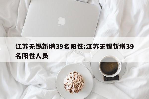 江苏无锡新增39名阳性:江苏无锡新增39名阳性人员