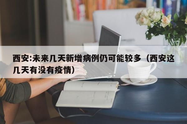 西安:未来几天新增病例仍可能较多(西安这几天有没有疫情)