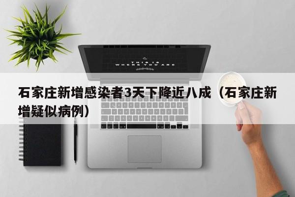 石家庄新增感染者3天下降近八成(石家庄新增疑似病例)