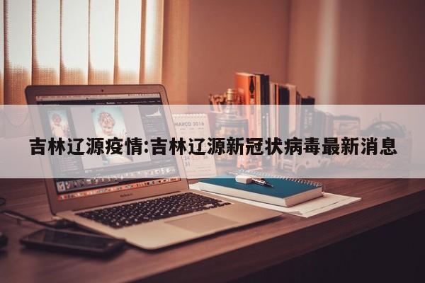吉林辽源疫情:吉林辽源新冠状病毒最新消息