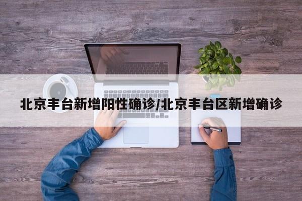 北京丰台新增阳性确诊/北京丰台区新增确诊