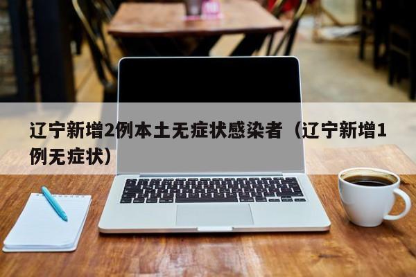 辽宁新增2例本土无症状感染者(辽宁新增1例无症状)