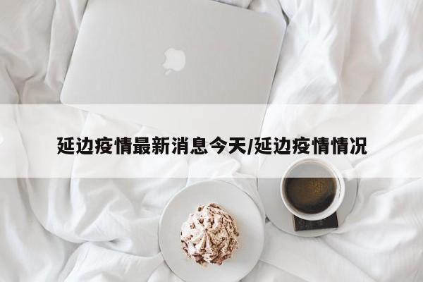 延边疫情最新消息今天/延边疫情情况