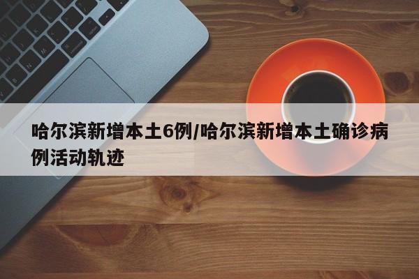 哈尔滨新增本土6例/哈尔滨新增本土确诊病例活动轨迹